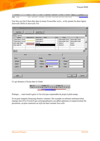 Vincent ISOZ
Microsoft Project 303/935
Une fois ceci fait il faut aller dans le menu Format/Bar styles…et d'y ajouter les deux lignes
Intervalle Début et Intervalle Fin:
Ce qui donnera à l'écran dans le Gantt:
Pratique…. mais lourd à gérer si l'on n'est pas responsable de projet à plein temps.
Et on peut imaginer beaucoup d'autres variantes. Par exemple en utilisant seulement deux
champs Start10 et Finish10 qui corrrespondraient à un début optimiste et respectivement fin
pessimiste, on peut construire un style de barre nommé Intervalle:
 