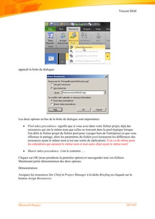 Vincent ISOZ
Microsoft Project 307/935
apparaît la boîte de dialogue:
Les deux options en bas de la boîte de dialogue sont importantes:
 Pool takes precedence: signifie que si vous avez dans votre fichier projet, déjà des
ressources qui ont le même nom que celles se trouvant dans le pool (typique lorsque
l'on délie le fichier projet du fichier pool pour voyager hors de l'entreprise) et que vous
effectuez le partage, alors les paramètres du fichier pool écraseront les différences des
ressources ayant le même nom (c'est une sortie de réplication). Il en va de même pour
les calendriers qui auraient le même nom et tout autre objet ayant le même nom!
 Sharer takes precedence: c'est le contraire ….
Cliquez sur OK (nous prendrons la première option) et sauvegardez tout vos fichiers.
Maintenant petite démonstration des deux options:
Démonstration:
Assignez les ressources Site Chief et Project Manager à la tâche Briefing en cliquant sur le
bouton Assign Ressources:
 