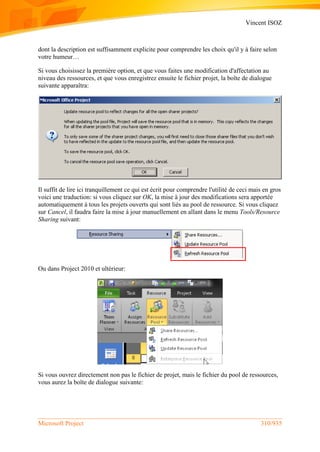 Vincent ISOZ
Microsoft Project 310/935
dont la description est suffisamment explicite pour comprendre les choix qu'il y à faire selon
votre humeur…
Si vous choisissez la première option, et que vous faites une modification d'affectation au
niveau des ressources, et que vous enregistrez ensuite le fichier projet, la boîte de dialogue
suivante apparaîtra:
Il suffit de lire ici tranquillement ce qui est écrit pour comprendre l'utilité de ceci mais en gros
voici une traduction: si vous cliquez sur OK, la mise à jour des modifications sera apportée
automatiquement à tous les projets ouverts qui sont liés au pool de ressource. Si vous cliquez
sur Cancel, il faudra faire la mise à jour manuellement en allant dans le menu Tools/Resource
Sharing suivant:
Ou dans Project 2010 et ultérieur:
Si vous ouvrez directement non pas le fichier de projet, mais le fichier du pool de ressources,
vous aurez la boîte de dialogue suivante:
 