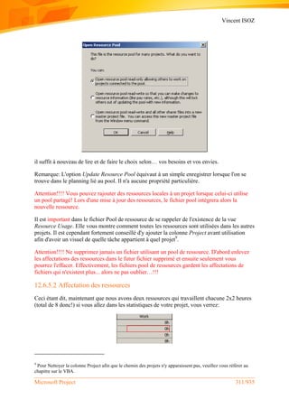 Vincent ISOZ
Microsoft Project 311/935
il suffit à nouveau de lire et de faire le choix selon… vos besoins et vos envies.
Remarque: L'option Update Resource Pool équivaut à un simple enregistrer lorsque l'on se
trouve dans le planning lié au pool. Il n'a aucune propriété particulière.
Attention!!!! Vous pouvez rajouter des ressources locales à un projet lorsque celui-ci utilise
un pool partagé! Lors d'une mise à jour des ressources, le fichier pool intégrera alors la
nouvelle ressource.
Il est important dans le fichier Pool de ressource de se rappeler de l'existence de la vue
Resource Usage. Elle vous montre comment toutes les ressources sont utilisées dans les autres
projets. Il est cependant fortement conseillé d'y ajouter la colonne Project avant utilisation
afin d'avoir un visuel de quelle tâche appartient à quel projet9
.
Attention!!!! Ne supprimez jamais un fichier utilisant un pool de ressource. D'abord enlevez
les affectations des ressources dans le futur fichier supprimé et ensuite seulement vous
pourrez l'effacer. Effectivement, les fichiers pool de ressources gardent les affectations de
fichiers qui n'existent plus... alors ne pas oublier…!!!
12.6.5.2 Affectation des ressources
Ceci étant dit, maintenant que nous avons deux ressources qui travaillent chacune 2x2 heures
(total de 8 donc!) si vous allez dans les statistiques de votre projet, vous verrez:
9
Pour Nettoyer la colonne Project afin que le chemin des projets n'y apparaissent pas, veuillez vous référer au
chapitre sur le VBA.
 