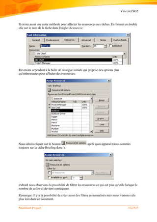 Vincent ISOZ
Microsoft Project 312/935
Il existe aussi une autre méthode pour affecter les ressources aux tâches. En faisant un double
clic sur le nom de la tâche dans l'onglet Resources:
Revenons cependant à la boîte de dialogue initiale qui propose des options plus
qu'intéressantes pour affecter des ressources:
Nous allons cliquer sur le bouton après quoi apparaît (nous sommes
toujours sur la tâche Briefing donc!):
d'abord nous observons la possibilité de filtrer les ressources ce qui est plus qu'utile lorsque le
nombre de celles-ci devient conséquent.
Remarque: Il y a la possibilité de créer aussi des filtres personnalisés mais nous verrons cela
plus loin dans ce document.
 