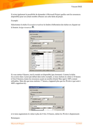 Vincent ISOZ
Microsoft Project 313/935
Il existe également la possibilité de demander à Microsoft Project quelles sont les ressources
disponibles pour un certain nombre d'heures sur cette tâche du projet.
Exemple:
Sélectionnez la tâche Excavation et activez la fenêtre d'affectation des tâches en cliquant sur
le bouton Assign resources :
Si vous mettez 0 heures, tout le monde est disponible (pas étonnant). Comme la tâche
Excavation dure 2 jours par défaut dans notre exemple, si nous mettons la valeur à 16 heures
(2 fois 8 heures), toutes les ressources ayant un nombre d'unité Max égal à 100% restent
utilisables. Mais dès que nous mettons 17 heures, n'apparaît plus que les Workers (qui sont à
400% rappelons-le):
et si nous augmentons la valeur à plus de 4 fois 16 heures, même les Workers disparaissent.
Remarques:
 