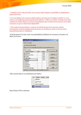 Vincent ISOZ
Microsoft Project 314/935
1. Quelque soit la valeur du filtre, les ressource déjà assignées au préalable ne disparaîtront
jamais de la liste.
2. Si vous affectez une ressource choisie après avoir joué avec le champ Avalaible to work,
celle-ci sera malheureusement quand même affectée à 100% sur la tâche. Il faudra alors aller
modifier le nombre d'heures de travail manuellement dans la fiche de la ressource sur la tâche
concerneé ce qui est relativement déplorable!
3. Par contre le bouton Replace conserve le total des heures de la ressource initiale
correctement et même l'emplacement des heures sur la tâche (si celles-ci ont été saisies
manuellement dans la TimeSheet).
Avant de passer à la suite, nous vous demanderons d'affecter les ressources suivantes à la
tâche Excavation:
Allez ensuite dans la vue d'utilisation des tâches:
Dans Project 2010 et ultérieur:
 