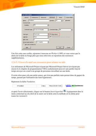 Vincent ISOZ
Microsoft Project 319/935
Une fois cette case cochée, rajoutons à nouveau un Worker à 100% et vous verrez que la
durée de la tâche ne bouge plus que nous enlevions ou rajoutions des ressources
supplémentaires.
12.6.5.3 Envoi d'e-mail aux ressources pour relance ou info
Les utilisateurs de Microsoft Project n'ayant pas Microsoft Project Server (et n'ayant pas
encore lu le chapitre de programmation VBA) souhaiteraient pouvoir sans perdre trop de
temps envoyer un e-mail à un groupe de personnes travaillant sur une tâche.
Il existe alors pour cela une petite astuce, qui n'est pas parfaite mais permet donc de gagner du
temps, passant par l'utilisation des liens hypertextes.
Reprenons la tâche Fundation:
et après l'avoir sélectionnée, cliquez sur le bouton Insert hyperlink (typiquement dans le
menu contextuel au clic droit de la souris sur la tâche ainsi la méthode est la même pour
toutes les versions!):
 