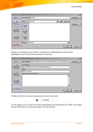 Vincent ISOZ
Microsoft Project 320/935
Cliquez sur le bouton E-mail Address et saisissez les informations qui devront être
préremplies dans le mail comme représenté ci-dessous:
Validez par OK et vous aurez maintenant à côté de votre tâche:
si vous cliquez avec la souris sur l'icône représentant le lien hypertexte (ou CTRL+Clic depuis
Project 2010) alors un e-mail pré-rempli s'ouvrira à l'écran:
 