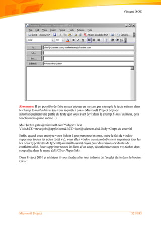 Vincent ISOZ
Microsoft Project 321/935
Remarque: Il est possible de faire mieux encore en mettant par exemple le texte suivant dans
le champ E-mail address (ne vous inquiétez pas si Microsoft Project déplace
automatiquement une partie du texte que vous avez écrit dans le champ E-mail address, cela
fonctionnera quand même...):
MailTo:bill.gates@microsoft.com?Subject=Test
Visio&CC=steve.jobs@apple.com&BCC=isoz@sciences.ch&Body=Corps du courriel
Enfin, quand vous envoyez votre fichier à une personne externe, outre le fait de vouloir
supprimer toutes les notes (déjà vu), vous allez vouloir aussi probablement supprimer tous les
les liens hypertextes de type http ou mailto avant envoi pour des raisons évidentes de
confidentialité. Pour supprimer toutes les liens d'un coup, sélectionnez toutes vos tâches d'un
coup allez dans le menu Edit/Clear Hyperlinks.
Dans Project 2010 et ultérieur il vous faudra aller tout à droite de l'onglet tâche dans le bouton
Clear:
 