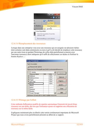 Vincent ISOZ
Microsoft Project 322/935
12.6.5.4 Remplacement des ressources
Lorsque dans une entreprise vous avez une ressource qui est assignée sur plusieurs tâches
dont certaines sont déjà commencées ou non et qu'il a été décidé de remplacer cette ressource
par une autre (tout en gardant l'historique de celles déjà partiellement avancées avec
l'ancienne ressource) alors indiquons qu'il suffit de sélectionner ces tâches et d'utiliser le
bouton Replace…:
12.6.5.5 Pilotage par l'effort
Cette méthode d'affectation modifie de manière automatique l'intensité de travail d'une
ressource sur une tâche, dès lors que l'utilisateur ajoute ou supprime une affectation de
ressource sur la même tâche.
Expliquons maintenant plus en détails cette notion extrêmement importante de Microsoft
Project que nous avons partiellement présenté au début de ce support.
 