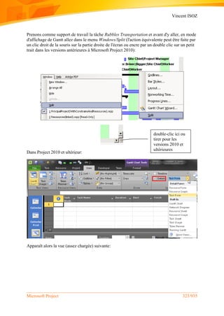 Vincent ISOZ
Microsoft Project 323/935
Prenons comme support de travail la tâche Rubbles Transportation et avant d'y aller, en mode
d'affichage de Gantt allez dans le menu Windows/Split (l'action équivalente peut être faite par
un clic droit de la souris sur la partie droite de l'écran ou encre par un double clic sur un petit
trait dans les versions antérieures à Microsoft Project 2010):
Dans Project 2010 et ultérieur:
Apparaît alors la vue (assez chargée) suivante:
double-clic ici ou
tirer pour les
versions 2010 et
ultérieures
 