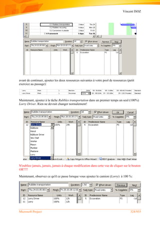 Vincent ISOZ
Microsoft Project 324/935
avant de continuer, ajoutez les deux ressources suivantes à votre pool de ressources (petit
exercice au passage):
Maintenant, ajoutez à la tâche Rubbles transportation dans un premier temps un seul (100%)
Lorry Driver. Rien ne devrait changer normalement!
N'oubliez jamais, jamais, jamais à chaque modification dans cette vue de cliquer sur le bouton
OK!!!!
Maintenant, observez ce qu'il ce passe lorsque vous ajoutez le camion (Lorry) à 100 %:
 
