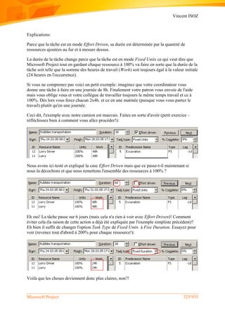 Vincent ISOZ
Microsoft Project 325/935
Explications:
Parce que la tâche est en mode Effort Driven, sa durée est déterminée par la quantité de
ressources ajoutées au fur et à mesure dessus.
La durée de la tâche change parce que la tâche est en mode Fixed Units ce qui veut dire que
Microsoft Project tout en gardant chaque ressource à 100% va faire en sorte que la durée de la
tâche soit telle que la somme des heures de travail (Work) soit toujours égal à la valeur initiale
(24 heures en l'occurrence).
Si vous ne comprenez pas voici un petit exemple: imaginez que votre coordinateur vous
donne une tâche à faire en une journée de 8h. Finalement votre patron vous envoie de l'aide
mais vous oblige vous et votre collègue de travailler toujours le même temps travail et ce à
100%. Dès lors vous ferez chacun 2x4h. et ce en une matinée (puisque vous vous partez le
travail) plutôt qu'en une journée.
Ceci dit, l'exemple avec notre camion est mauvais. Faites en sorte d'avoir (petit exercice –
réfléchissez bien à comment vous allez procéder!):
Nous avons ici testé et expliqué la case Effort Driven mais que ce passe-t-il maintenant si
nous la décochons et que nous remettons l'ensemble des ressources à 100% ?
Eh oui! La tâche passe sur 6 jours (mais cela n'a rien à voir avec Effort Driven)! Comment
éviter cela (la raison de cette action a déjà été expliquée par l'exemple simpliste précédent)?
Eh bien il suffit de changer l'option Task Type de Fixed Units à Fixe Duration. Essayez pour
voir (revenez tout d'abord à 200% pour chaque ressource!):
Voilà que les choses deviennent donc plus claires, non?!
 