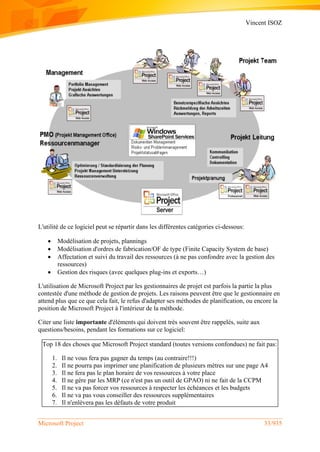 Vincent ISOZ
Microsoft Project 33/935
L'utilité de ce logiciel peut se répartir dans les différentes catégories ci-dessous:
 Modélisation de projets, plannings
 Modélisation d'ordres de fabrication/OF de type (Finite Capacity System de base)
 Affectation et suivi du travail des ressources (à ne pas confondre avec la gestion des
ressources)
 Gestion des risques (avec quelques plug-ins et exports…)
L'utilisation de Microsoft Project par les gestionnaires de projet est parfois la partie la plus
contestée d'une méthode de gestion de projets. Les raisons peuvent être que le gestionnaire en
attend plus que ce que cela fait, le refus d'adapter ses méthodes de planification, ou encore la
position de Microsoft Project à l'intérieur de la méthode.
Citer une liste importante d'éléments qui doivent très souvent être rappelés, suite aux
questions/besoins, pendant les formations sur ce logiciel:
Top 18 des choses que Microsoft Project standard (toutes versions confondues) ne fait pas:
1. Il ne vous fera pas gagner du temps (au contraire!!!)
2. Il ne pourra pas imprimer une planification de plusieurs mètres sur une page A4
3. Il ne fera pas le plan horaire de vos ressources à votre place
4. Il ne gère par les MRP (ce n'est pas un outil de GPAO) ni ne fait de la CCPM
5. Il ne va pas forcer vos ressources à respecter les échéances et les budgets
6. Il ne va pas vous conseiller des ressources supplémentaires
7. Il n'enlèvera pas les défauts de votre produit
 