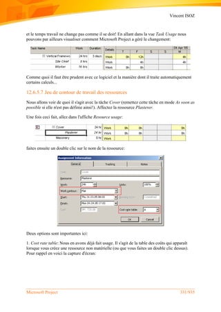 Vincent ISOZ
Microsoft Project 331/935
et le temps travail ne change pas comme il se doit! En allant dans la vue Task Usage nous
pouvons par ailleurs visualiser comment Microsoft Project a géré le changement:
Comme quoi il faut être prudent avec ce logiciel et la manière dont il traite automatiquement
certains calculs...
12.6.5.7 Jeu de contour de travail des ressources
Nous allons voir de quoi il s'agit avec la tâche Cover (remettez cette tâche en mode As soon as
possible si elle n'est pas définie ainsi!). Affectez la ressource Plasterer.
Une fois ceci fait, allez dans l'affiche Resource usage:
faites ensuite un double clic sur le nom de la ressource:
Deux options sont importantes ici:
1. Cost rate table: Nous en avons déjà fait usage. Il s'agit de la table des coûts qui apparaît
lorsque vous créez une ressource non matérielle (ou que vous faites un double clic dessus).
Pour rappel en voici la capture d'écran:
 