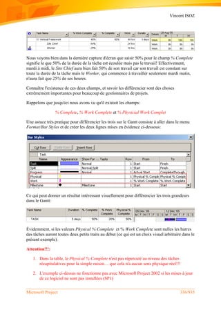 Vincent ISOZ
Microsoft Project 336/935
Nous voyons bien dans la dernière capture d'écran que saisir 50% pour le champ % Complete
signifie le que 50% de la durée de la tâche est écoulée mais pas le travail! Effectivement,
mardi à midi, le Site Chief aura bien fait 50% de son travail car son travail est constant sur
toute la durée de la tâche mais le Worker, qui commence à travailler seulement mardi matin,
n'aura fait que 25% de ses heures.
Connaître l'existence de ces deux champs, et savoir les différencier sont des choses
extrêmement importantes pour beaucoup de gestionnaires de projets.
Rappelons que jusqu'ici nous avons vu qu'il existait les champs:
% Complete, % Work Complete et % Physicial Work Complet
Une astuce très pratique pour différencier les trois sur le Gantt consiste à aller dans le menu
Format/Bar Styles et de créer les deux lignes mises en évidence ci-dessous:
Ce qui peut donner un résultat intéressant visuellement pour différencier les trois grandeurs
dans le Gantt:
Évidemment, si les valeurs Physical % Complete et % Work Complete sont nulles les barres
des tâches auront toutes deux petits traits au début (ce qui est un choix visuel arbitraire dans le
présent exemple).
Attention!!!:
1. Dans la table, le Physical % Complete n'est pas répercuté au niveau des tâches
récapitulatives pour la simple raison… que cela n'a aucun sens physique réel!!!
2. L'exemple ci-dessus ne fonctionne pas avec Microsoft Project 2002 si les mises à jour
de ce logiciel ne sont pas installées (SP1)
 