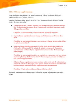 Vincent ISOZ
Microsoft Project 337/935
12.6.5.9 Heures supplémentaires
Nous continuons donc toujours sur nos affectations, et traitons maintenant des heures
supplémentaires avec la tâche Masonry.
Avant de faire un exemple simple, une petite explication sur les heures supplémentaires
s'avère sûrement nécessaire!!!
 Vous ne pouvez pas, à la base, contrôler dans Microsoft Project comment les heures
Ovt. Work sont réparties sur une tâche!! Seulement la totalité des heures sup. sur la
tâche peut être contrôlée.
Corollaire: il s'agit seulement, à la base, d'un outil de contrôle des coûts!
 L'ajout d'heures supplémentaires ne change pas l'information Act. Work ou Rem.
Work!
Corollaire: les heures supplémentaires ne servent pas à changer les heures travaillées
ou restantes d'une tâche!
 Si l'ajout d'heures supplémentaires sur une tâche se fait pendant son avancement
(%Complete différent de 100%) la durée de la tâche est raccourcie d'une durée
équivalente aux nombres d'heures supplémentaires mais son Act. Work ne change
cependant pas!
Corollaire: les heures supplémentaires sur une tâche en avancement sont vues comme
des heures planifiées (l'information Act. Work ne changeant pas) mais travaillées au
coût d'heures supplémentaires.
 Si l'ajout d'heures supplémentaires sur une tâche se fait par la suite de sa finalisation,
la durée de la tâche ne change pas (ainsi que son travail) et seulement le coût de celle-
ci est modifié par le nombre d'heures supplémentaires correspondantes.
Corollaire: il s'agit seulement d'un outil de contrôle des coûts!
Splittez la fenêtre comme ci-dessous avec l'affectation comme indiquée dans un premier
temps:
 