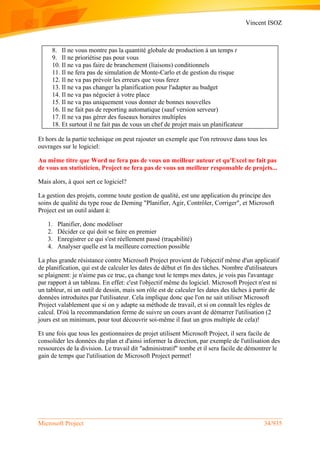 Vincent ISOZ
Microsoft Project 34/935
8. Il ne vous montre pas la quantité globale de production à un temps t
9. Il ne prioriétise pas pour vous
10. Il ne va pas faire de branchement (liaisons) conditionnels
11. Il ne fera pas de simulation de Monte-Carlo et de gestion du risque
12. Il ne va pas prévoir les erreurs que vous ferez
13. Il ne va pas changer la planification pour l'adapter au budget
14. Il ne va pas négocier à votre place
15. Il ne va pas uniquement vous donner de bonnes nouvelles
16. Il ne fait pas de reporting automatique (sauf version serveur)
17. Il ne va pas gérer des fuseaux horaires multiples
18. Et surtout il ne fait pas de vous un chef de projet mais un planificateur
Et hors de la partie technique on peut rajouter un exemple que l'on retrouve dans tous les
ouvrages sur le logiciel:
Au même titre que Word ne fera pas de vous un meilleur auteur et qu'Excel ne fait pas
de vous un statisticien, Project ne fera pas de vous un meilleur responsable de projets...
Mais alors, à quoi sert ce logiciel?
La gestion des projets, comme toute gestion de qualité, est une application du principe des
soins de qualité du type roue de Deming "Planifier, Agir, Contrôler, Corriger", et Microsoft
Project est un outil aidant à:
1. Planifier, donc modéliser
2. Décider ce qui doit se faire en premier
3. Enregistrer ce qui s'est réellement passé (traçabilité)
4. Analyser quelle est la meilleure correction possible
La plus grande résistance contre Microsoft Project provient de l'objectif même d'un applicatif
de planification, qui est de calculer les dates de début et fin des tâches. Nombre d'utilisateurs
se plaignent: je n'aime pas ce truc, ça change tout le temps mes dates, je vois pas l'avantage
par rapport à un tableau. En effet: c'est l'objectif même du logiciel. Microsoft Project n'est ni
un tableur, ni un outil de dessin, mais son rôle est de calculer les dates des tâches à partir de
données introduites par l'utilisateur. Cela implique donc que l'on ne sait utiliser Microsoft
Project valablement que si on y adapte sa méthode de travail, et si on connaît les règles de
calcul. D'où la recommandation ferme de suivre un cours avant de démarrer l'utilisation (2
jours est un minimum, pour tout découvrir soi-même il faut un gros multiple de cela)!
Et une fois que tous les gestionnaires de projet utilisent Microsoft Project, il sera facile de
consolider les données du plan et d'ainsi informer la direction, par exemple de l'utilisation des
ressources de la division. Le travail dit "administratif" tombe et il sera facile de démontrer le
gain de temps que l'utilisation de Microsoft Project permet!
 