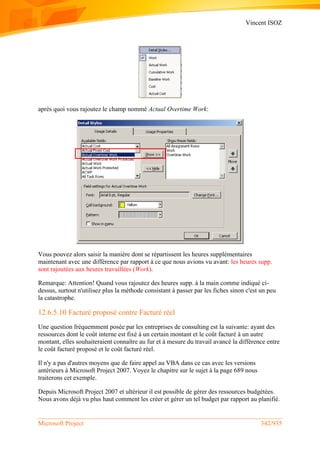 Vincent ISOZ
Microsoft Project 342/935
après quoi vous rajoutez le champ nommé Actual Overtime Work:
Vous pouvez alors saisir la manière dont se répartissent les heures supplémentaires
maintenant avec une différence par rapport à ce que nous avions vu avant: les heures supp.
sont rajoutées aux heures travaillées (Work).
Remarque: Attention! Quand vous rajoutez des heures supp. à la main comme indiqué ci-
dessus, surtout n'utilisez plus la méthode consistant à passer par les fiches sinon c'est un peu
la catastrophe.
12.6.5.10 Facturé proposé contre Facturé réel
Une question fréquemment posée par les entreprises de consulting est la suivante: ayant des
ressources dont le coût interne est fixé à un certain montant et le coût facturé à un autre
montant, elles souhaiteraient connaître au fur et à mesure du travail avancé la différence entre
le coût facturé proposé et le coût facturé réel.
Il n'y a pas d'autres moyens que de faire appel au VBA dans ce cas avec les versions
antérieurs à Microsoft Project 2007. Voyez le chapitre sur le sujet à la page 689 nous
traiterons cet exemple.
Depuis Microsoft Project 2007 et ultérieur il est possible de gérer des ressources budgétées.
Nous avons déjà vu plus haut comment les créer et gérer un tel budget par rapport au planifié.
 