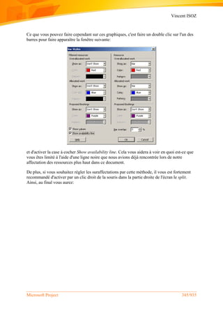 Vincent ISOZ
Microsoft Project 345/935
Ce que vous pouvez faire cependant sur ces graphiques, c'est faire un double clic sur l'un des
barres pour faire apparaître la fenêtre suivante:
et d'activer la case à cocher Show availability line. Cela vous aidera à voir en quoi est-ce que
vous êtes limité à l'aide d'une ligne noire que nous avions déjà rencontrée lors de notre
affectation des ressources plus haut dans ce document.
De plus, si vous souhaitez régler les suraffectations par cette méthode, il vous est fortement
recommandé d'activer par un clic droit de la souris dans la partie droite de l'écran le split.
Ainsi, au final vous aurez:
 