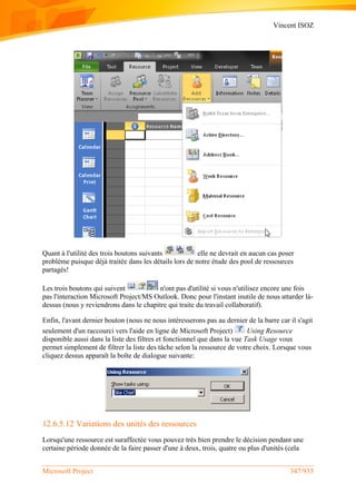 Vincent ISOZ
Microsoft Project 347/935
Quant à l'utilité des trois boutons suivants elle ne devrait en aucun cas poser
problème puisque déjà traitée dans les détails lors de notre étude des pool de ressources
partagés!
Les trois boutons qui suivent n'ont pas d'utilité si vous n'utilisez encore une fois
pas l'interaction Microsoft Project/MS Outlook. Donc pour l'instant inutile de nous attarder là-
dessus (nous y reviendrons dans le chapitre qui traite du travail collaboratif).
Enfin, l'avant dernier bouton (nous ne nous intéresserons pas au dernier de la barre car il s'agit
seulement d'un raccourci vers l'aide en ligne de Microsoft Project) Using Resource
disponible aussi dans la liste des filtres et fonctionnel que dans la vue Task Usage vous
permet simplement de filtrer la liste des tâche selon la ressource de votre choix. Lorsque vous
cliquez dessus apparaît la boîte de dialogue suivante:
12.6.5.12 Variations des unités des ressources
Lorsqu'une ressource est suraffectée vous pouvez très bien prendre le décision pendant une
certaine période donnée de la faire passer d'une à deux, trois, quatre ou plus d'unités (cela
 