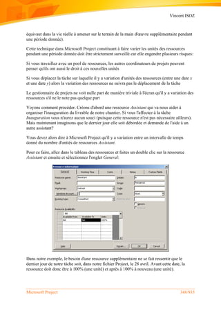 Vincent ISOZ
Microsoft Project 348/935
équivaut dans la vie réelle à amener sur le terrain de la main d'œuvre supplémentaire pendant
une période donnée).
Cette technique dans Microsoft Project constituant à faire varier les unités des ressources
pendant une période donnée doit être strictement surveillé car elle engendre plusieurs risques:
Si vous travaillez avec un pool de ressources, les autres coordinateurs de projets peuvent
penser qu'ils ont aussi le droit à ces nouvelles unités
Si vous déplacez la tâche sur laquelle il y a variation d'unités des ressources (entre une date x
et une date y) alors la variation des ressources ne suivra pas le déplacement de la tâche
Le gestionnaire de projets ne voit nulle part de manière triviale à l'écran qu'il y a variation des
ressources s'il ne le note pas quelque part
Voyons comment procéder. Créons d'abord une ressource Assistant qui va nous aider à
organiser l'inauguration du livrable de notre chantier. Si vous l'affectez à la tâche
Inauguration vous n'aurez aucun souci (puisque cette ressource n'est pas nécessaire ailleurs).
Mais maintenant imaginons que le dernier jour elle soit débordée et demande de l'aide à un
autre assistant?
Vous devez alors dire à Microsoft Project qu'il y a variation entre un intervalle de temps
donné du nombre d'unités de ressources Assistant.
Pour ce faire, allez dans le tableau des ressources et faites un double clic sur la ressource
Assistant et ensuite et sélectionnez l'onglet General:
Dans notre exemple, le besoin d'une ressource supplémentaire ne se fait ressentir que le
dernier jour de notre tâche soit, dans notre fichier Project, le 28 avril. Avant cette date, la
ressource doit donc être à 100% (une unité) et après à 100% à nouveau (une unité).
 