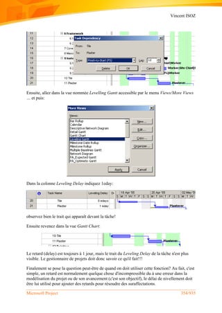 Vincent ISOZ
Microsoft Project 354/935
Ensuite, allez dans la vue nommée Levelling Gantt accessible par le menu Views/More Views
… et puis:
Dans la colonne Leveling Delay indiquez 1eday:
observez bien le trait qui apparaît devant la tâche!
Ensuite revenez dans la vue Gantt Chart:
Le retard (delay) est toujours à 1 jour, mais le trait du Leveling Delay de la tâche n'est plus
visible. Le gestionnaire de projets doit donc savoir ce qu'il fait!!!
Finalement se pose la question peut-être de quand on doit utiliser cette fonction? Au fait, c'est
simple, un retard est normalement quelque chose d'incompressible du à une erreur dans la
modélisation du projet ou de son avancement (c'est son objectif), le délai de nivellement doit
être lui utilisé pour ajouter des retards pour résoudre des suraffectations.
 