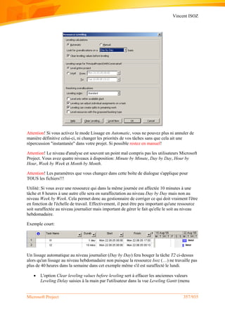 Vincent ISOZ
Microsoft Project 357/935
Attention! Si vous activez le mode Lissage en Automatic, vous ne pouvez plus ni annuler de
manière définitive celui-ci, ni changer les priorités de vos tâches sans que cela ait une
répercussion "instantanée" dans votre projet. Si possible restez en manuel!
Attention! Le niveau d'analyse est souvent un point mal compris pas les utilisateurs Microsoft
Project. Vous avez quatre niveaux à disposition: Minute by Minute, Day by Day, Hour by
Hour, Week by Week et Month by Month.
Attention! Les paramètres que vous changez dans cette boîte de dialogue s'applique pour
TOUS les fichiers!!!
Utilité: Si vous avez une ressource qui dans la même journée est affectée 10 minutes à une
tâche et 8 heures à une autre elle sera en suraffectation au niveau Day by Day mais non au
niveau Week by Week. Cela permet donc au gestionnaire de corriger ce qui doit vraiment l'être
en fonction de l'échelle de travail. Effectivement, il peut être peu important qu'une ressource
soit suraffectée au niveau journalier mais important de gérer le fait qu'elle le soit au niveau
hebdomadaire.
Exemple court:
Un lissage automatique au niveau journalier (Day by Day) fera bouger la tâche T2 ci-dessus
alors qu'un lissage au niveau hebdomadaire non puisque la ressource Isoz (…) ne travaille pas
plus de 40 heures dans la semaine dans cet exemple même s'il est suraffecté le lundi.
 L'option Clear leveling values before leveling sert à effacer les anciennes valeurs
Leveling Delay saisies à la main par l'utilisateur dans la vue Leveling Gantt (menu
 