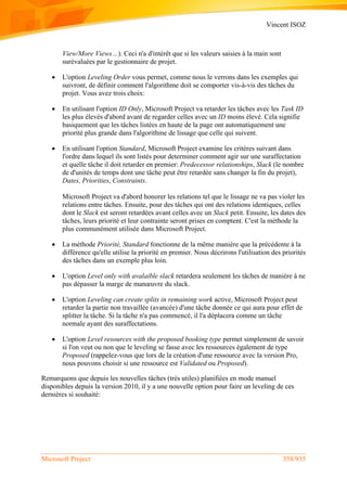 Vincent ISOZ
Microsoft Project 358/935
View/More Views…). Ceci n'a d'intérêt que si les valeurs saisies à la main sont
surévaluées par le gestionnaire de projet.
 L'option Leveling Order vous permet, comme nous le verrons dans les exemples qui
suivront, de définir comment l'algorithme doit se comporter vis-à-vis des tâches du
projet. Vous avez trois choix:
 En utilisant l'option ID Only, Microsoft Project va retarder les tâches avec les Task ID
les plus élevés d'abord avant de regarder celles avec un ID moins élevé. Cela signifie
basiquement que les tâches listées en haute de la page ont automatiquement une
priorité plus grande dans l'algorithme de lissage que celle qui suivent.
 En utilisant l'option Standard, Microsoft Project examine les critères suivant dans
l'ordre dans lequel ils sont listés pour determiner comment agir sur une suraffectation
et quelle tâche il doit retarder en premier: Predecessor relationships, Slack (le nombre
de d'unités de temps dont une tâche peut être retardée sans changer la fin du projet),
Dates, Priorities, Constraints.
Microsoft Project va d'abord honorer les relations tel que le lissage ne va pas violer les
relations entre tâches. Ensuite, pour des tâches qui ont des relations identiques, celles
dont le Slack est seront retardées avant celles avec un Slack petit. Ensuite, les dates des
tâches, leurs priorité et leur contrainte seront prises en comptent. C'est la méthode la
plus communément utilisée dans Microsoft Project.
 La méthode Priorité, Standard fonctionne de la même manière que la précédente à la
différence qu'elle utilise la priorité en premier. Nous décrirons l'utilisation des priorités
des tâches dans un exemple plus loin.
 L'option Level only with avalaible slack retardera seulement les tâches de manière à ne
pas dépasser la marge de manœuvre du slack.
 L'option Leveling can create splits in remaining work active, Microsoft Project peut
retarder la partie non travaillée (avancée) d'une tâche donnée ce qui aura pour effet de
splitter la tâche. Si la tâche n'a pas commencé, il l'a déplacera comme un tâche
normale ayant des suraffectations.
 L'option Level resources with the proposed booking type permet simplement de savoir
si l'on veut ou non que le leveling se fasse avec les ressources également de type
Proposed (rappelez-vous que lors de la création d'une ressource avec la version Pro,
nous pouvons choisir si une ressource est Validated ou Proposed).
Remarquons que depuis les nouvelles tâches (très utiles) planifiées en mode manuel
disponibles depuis la version 2010, il y a une nouvelle option pour faire un leveling de ces
dernières si souhaité:
 