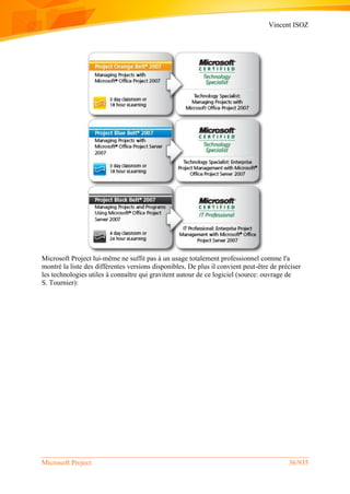 Vincent ISOZ
Microsoft Project 36/935
Microsoft Project lui-même ne suffit pas à un usage totalement professionnel comme l'a
montré la liste des différentes versions disponibles. De plus il convient peut-être de préciser
les technologies utiles à connaître qui gravitent autour de ce logiciel (source: ouvrage de
S. Tournier):
 