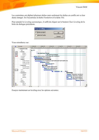 Vincent ISOZ
Microsoft Project 360/935
Les contraintes ont déplacé plusieurs tâches mais seulement les tâches en conflit ont vu leur
durée changer. En l'occurrence la tâche Fundation et la tâche Tile.
Pour annuler le Leveling automatique, il suffit de cliquer sur le bouton Clear Leveling de la
boîte de dialogue précédente.
Vous retomberez sur:
Essayez maintenant un leveling avec les options suivantes:
 