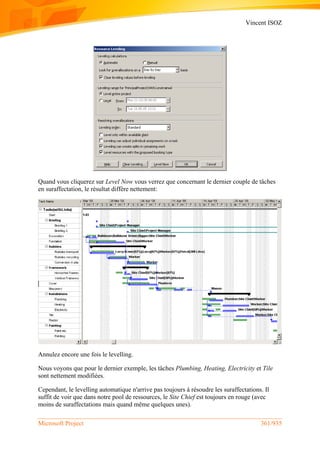 Vincent ISOZ
Microsoft Project 361/935
Quand vous cliquerez sur Level Now vous verrez que concernant le dernier couple de tâches
en suraffectation, le résultat diffère nettement:
Annulez encore une fois le levelling.
Nous voyons que pour le dernier exemple, les tâches Plumbing, Heating, Electricity et Tile
sont nettement modifiées.
Cependant, le levelling automatique n'arrive pas toujours à résoudre les suraffectations. Il
suffit de voir que dans notre pool de ressources, le Site Chief est toujours en rouge (avec
moins de suraffectations mais quand même quelques unes).
 