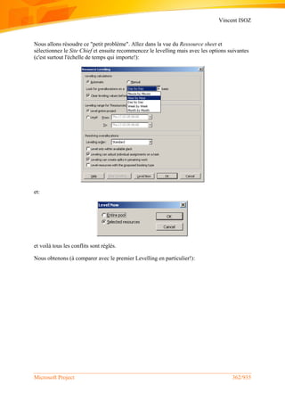 Vincent ISOZ
Microsoft Project 362/935
Nous allons résoudre ce "petit problème". Allez dans la vue du Ressource sheet et
sélectionnez le Site Chief et ensuite recommencez le levelling mais avec les options suivantes
(c'est surtout l'échelle de temps qui importe!):
et:
et voilà tous les conflits sont réglés.
Nous obtenons (à comparer avec le premier Levelling en particulier!):
 