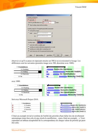 Vincent ISOZ
Microsoft Project 364/935
observez ce qu'il se passe en repassant ensuite sur 500 et en re-exécutant le lissage. Les
différences sont les suivantes (première image avec 500, deuxième avec 1000):
avec 1000:
Soit avec Microsoft Project 2010:
C'était un exemple trivial et extrême de l'utilité des priorités d'une tâche lors du nivellement
automatique (mais bon cela n'a pas résolu la suraffection…mais c'était un exemple…). Voici
cependant un tableau récapitulatif de la correspondance de chaque valeur de priorité qui peut-
être utile:
 
