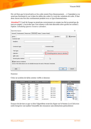 Vincent ISOZ
Microsoft Project 367/935
On voit bien que le travail prévu et les coûts restent fixes (heureusement….). Cependant ce ne
serait pas forcément le cas si dans les tables des coûts il y avait des variations de coûts. Il faut
donc encore une fois être extrêmement prudent avec ce type d'automatismes.
Attention!!! L'outil de lissage ne prend pas correctement en compte (au fait ne prend pas du
tout en compte!: c'est-à-dire que c'est comme si elle était décochée alors qu'elle est cochée!)
l'option Scheduling ignores resource calendars.
Exercice:
Créez un système de tâche comme visible ci-dessous:
Essayez de deviner ce que va faire l'algorithme avant de cliquer sur le bouton Level Selection
(utile lorsqu'on veut auditer l'ensemble des ressources sans distinctions particulières):
 