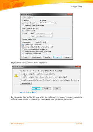 Vincent ISOZ
Microsoft Project 369/935
Et cliquez sur Level Selection. Vous aurez alors:
En cliquant sur Stop ou Skip All, nous avons un résultat qui peut paraître étonnant... mais la en
réalité nous avons bien la Deadline qui est respectée ainsi que les marges initiales!:
 