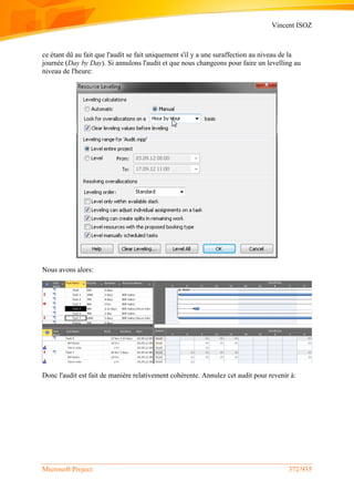 Vincent ISOZ
Microsoft Project 372/935
ce étant dû au fait que l'audit se fait uniquement s'il y a une suraffection au niveau de la
journée (Day by Day). Si annulons l'audit et que nous changeons pour faire un levelling au
niveau de l'heure:
Nous avons alors:
Donc l'audit est fait de manière relativement cohérente. Annulez cet audit pour revenir à:
 