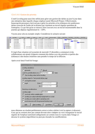 Vincent ISOZ
Microsoft Project 375/935
12.6.5.14.1 Gestion des priorités
L'outil Leveling peut aussi être utilisé pour gérer une gestion des tâches au jour le jour dans
une entreprise dans laquelle chaque employé aurait Microsoft Project. Effectivement,
beaucoup de personnes n'arrivent pas à gérer les priorités et les échéances de nombreuses
tâches (souvent de l'ordre de la dizaine) qui s'ajoutent au travail régulier quotidien de
l'entreprise. Ce qui fait qu'on se retrouve alors souvent avec un travail insurmontable dans la
journée qui dépasse régulièrement le ~120%.
Voyons pour cela un exemple simple. Considérons le scénario suivant:
Il s'agit d'une situation où la journée de mercredi 15 décembre a commencé et des
collaborateurs ont ajouté n'importe comment des tâches avec des priorités et parfois des
échéances à des heures irréalistes sans prendre le temps de la réflexion.
Après avoir lancé l'outil de lissage:
nous obtenons un résultat parfaitement correct et alors réaliste (voir la capture ci-dessosu).
Ceux qui ne seraient alors pas content devront alors s'adapter ou voir à réorganiser le travail
régulier de l'employé autrement (allégement) car comme nous le voyons dans l'image ci-
dessous le système (algorithme) ne peut pas résoudre les suraffectations:
 