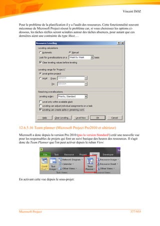 Vincent ISOZ
Microsoft Project 377/935
Pour le problème de la planification il y a l'audit des ressources. Cette fonctionnalité souvent
méconnue de Microsoft Project résout le problème car, si vous choisissez les options ci-
dessous, les tâches réelles seront scindées autour des tâches absences, pour autant que ces
dernières aient une contrainte du type Must….
12.6.5.16 Team planner (Microsoft Project Pro2010 et ultérieur)
Microsoft a donc depuis la version Pro 2010 (pas la version Standard!) créé une nouvelle vue
pour les responsables de projets qui font un suivi basique des heures des ressources. Il s'agit
donc du Team Planner que l'on peut activer depuis le ruban View:
En activant cette vue depuis le sous-projet:
 