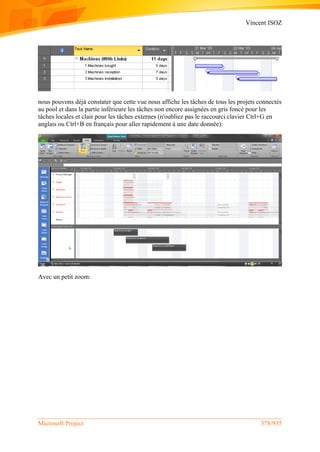 Vincent ISOZ
Microsoft Project 378/935
nous pouvons déjà constater que cette vue nous affiche les tâches de tous les projets connectés
au pool et dans la partie inférieure les tâches non encore assignées en gris foncé pour les
tâches locales et clair pour les tâches externes (n'oubliez pas le raccourci clavier Ctrl+G en
anglais ou Ctrl+B en français pour aller rapidement à une date donnée):
Avec un petit zoom:
 