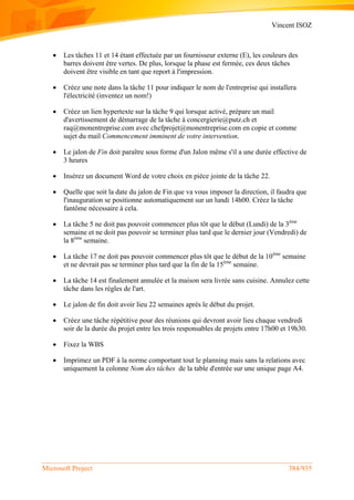 Vincent ISOZ
Microsoft Project 384/935
 Les tâches 11 et 14 étant effectuée par un fournisseur externe (E), les couleurs des
barres doivent être vertes. De plus, lorsque la phase est fermée, ces deux tâches
doivent être visible en tant que report à l'impression.
 Créez une note dans la tâche 11 pour indiquer le nom de l'entreprise qui installera
l'électricité (inventez un nom!)
 Créez un lien hypertexte sur la tâche 9 qui lorsque activé, prépare un mail
d'avertissement de démarrage de la tâche à concergierie@putz.ch et
raq@monentreprise.com avec chefprojet@monentreprise.com en copie et comme
sujet du mail Commencement imminent de votre intervention.
 Le jalon de Fin doit paraître sous forme d'un Jalon même s'il a une durée effective de
3 heures
 Insérez un document Word de votre choix en pièce jointe de la tâche 22.
 Quelle que soit la date du jalon de Fin que va vous imposer la direction, il faudra que
l'inauguration se positionne automatiquement sur un lundi 14h00. Créez la tâche
fantôme nécessaire à cela.
 La tâche 5 ne doit pas pouvoir commencer plus tôt que le début (Lundi) de la 3ème
semaine et ne doit pas pouvoir se terminer plus tard que le dernier jour (Vendredi) de
la 8ème
semaine.
 La tâche 17 ne doit pas pouvoir commencer plus tôt que le début de la 10ème
semaine
et ne devrait pas se terminer plus tard que la fin de la 15ème
semaine.
 La tâche 14 est finalement annulée et la maison sera livrée sans cuisine. Annulez cette
tâche dans les règles de l'art.
 Le jalon de fin doit avoir lieu 22 semaines après le début du projet.
 Créez une tâche répétitive pour des réunions qui devront avoir lieu chaque vendredi
soir de la durée du projet entre les trois responsables de projets entre 17h00 et 19h30.
 Fixez la WBS
 Imprimez un PDF à la norme comportant tout le planning mais sans la relations avec
uniquement la colonne Nom des tâches de la table d'entrée sur une unique page A4.
 