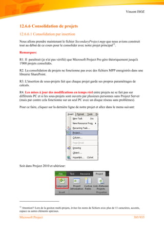 Vincent ISOZ
Microsoft Project 385/935
12.6.6 Consolidation de projets
12.6.6.1 Consolidation par insertion
Nous allons prendre maintenant le fichier SecondaryProject.mpp que nous avions construit
tout au début de ce cours pour le consolider avec notre projet principal12
.
Remarques:
R1. Il paraîtrait (je n'ai pas vérifié) que Microsoft Project Pro gère théoriquement jusqu'à
1'000 projets consolidés.
R2. La consolidation de projets ne fonctionne pas avec des fichiers MPP enregistrés dans une
librairie SharePoint.
R3. L'insertion de sous-projets fait que chaque projet garde ses propres paramétrages de
calculs.
R4. Les mises à jour des modifications en temps réel entre projets ne se fait pas sur
différents PC et si les sous-projets sont ouverts par plusieurs personnes sans Project Server
(mais par contre cela fonctionne sur un seul PC avec un disque réseau sans problèmes).
Pour ce faire, cliquez sur la dernière ligne de notre projet et allez dans le menu suivant:
Soit dans Project 2010 et ultérieur:
12
Attention!! Lors de la gesiton multi-projets, évitez les noms de fichiers avec plus de 11 caractères, accents,
espace ou autres éléments spéciaux.
 