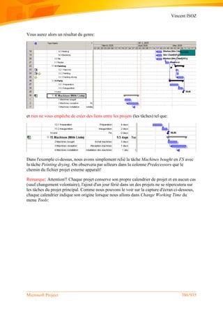 Vincent ISOZ
Microsoft Project 386/935
Vous aurez alors un résultat du genre:
et rien ne vous empêche de créer des liens entre les projets (les tâches) tel que:
Dans l'exemple ci-dessus, nous avons simplement relié la tâche Machines bought en FS avec
la tâche Peinting drying. On observera par ailleurs dans la colonne Predecessors que le
chemin du fichier projet externe apparaît!
Remarque: Attention!! Chaque projet conserve son propre calendrier de projet et en aucun cas
(sauf changement volontaire), l'ajout d'un jour férié dans un des projets ne se répercutera sur
les tâches du projet principal. Comme nous pouvons le voir sur la capture d'écran ci-dessous,
chaque calendrier indique son origine lorsque nous allons dans Change Working Time du
menu Tools:
 