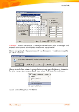 Vincent ISOZ
Microsoft Project 387/935
Remarque: Lors de la consolidation, le formatage du Gantt du sous-projet est écrasé par celui
du projet maître quand le sous-projet est visualisé dans le projet maître.
Si vous sauvegardez, la boîte suivante apparaît vous demandant si vous désirez sauvegarder
les fichiers consolidés:
Si vous perdez les liens entre projets ou souhaitez avoir un récapitulatif de ceux-ci ou encore
les gérer, vous pouvez vous rendre dans le menu suivant Tools/Links Between Projects:
ou dans Microsoft Project 2010 et ultérieur:
 