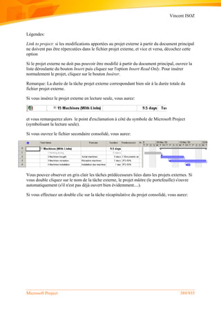 Vincent ISOZ
Microsoft Project 389/935
Légendes:
Link to project: si les modifications apportées au projet externe à partir du document principal
ne doivent pas être répercutées dans le fichier projet externe, et vice et versa, décochez cette
option
Si le projet externe ne doit pas pouvoir être modifié à partir du document principal, ouvrez la
liste déroulante du bouton Insert puis cliquez sur l'option Insert Read Only. Pour insérer
normalement le projet, cliquez sur le bouton Insérer.
Remarque: La durée de la tâche projet externe correspondant bien sûr à la durée totale du
fichier projet externe.
Si vous insérez le projet externe en lecture seule, vous aurez:
et vous remarquerez alors le point d'exclamation à côté du symbole de Microsoft Project
(symbolisant la lecture seule).
Si vous ouvrez le fichier secondaire consolidé, vous aurez:
Vous pouvez observer en gris clair les tâches prédécesseurs liées dans les projets externes. Si
vous double cliquez sur le nom de la tâche externe, le projet mâitre (le portefeuille) s'ouvre
automatiquement (s'il n'est pas déjà ouvert bien évidemment....).
Si vous effectuez un double clic sur la tâche récapitulative du projet consolidé, vous aurez:
 