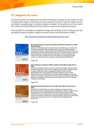 Vincent ISOZ
Microsoft Project 39/935
9.2 Supports de cours
Si je pouvais choisir les supports de cours Microsoft Project à la place de mes clients et si tout
le monde parlait anglais, je prendrais (et donc conseille) vivement la suite d'ouvrages suivants
qui forment un package que je considère complet et tendant vers la perfection sur tout ce qui à
trait à Microsoft Project/Microsoft Project Server et aussi un peu la gestion de projets.
Il est possible de commander ces superbes ouvrages dont je donne la liste ci-dessous avec leur
descriptif d'origine en anglais à l'adresse internet suivante (lien fonctionnel en 2003):
http://projectservertraining.com/learning/courseware.aspx
Managing Enterprise Projects using Microsoft Office Project Server 2003
Second Edition
guides you through the layers of new functions and features you must know to
manage projects effectively using Microsoft's innovative enterprise project
management software. Award winning technologists Gary Coordinateuretz and
Dale Howard put years of field experience into your hands through a structured
learning approach including hands-on exercises to reinforce each learning
module. This book is perfect for users who already use a Microsoft Project
version as a stand-alone tool, and want to acquire Microsoft EPM skills.
Pages: 884
Administering an Enterprise PMO using Microsoft Office Project Server
2003
provides the practical skills you need to manage the software, framed with the
business expertise you need when managing a project office using Microsoft's
innovative enterprise project management software. Award winning
technologists Gary Coordinateuretz and Dale Howard put years of field
experience into your hands through a structured learning approach including
hands-on exercises to reinforce each learning module. This book is essential for
people who manage the business side of the project office and for those who
manage the technology.
Pages: 370
Managing Enterprise Resources using Microsoft Office Project Server
2003
provides the practical skills you need to manage your resources using
Microsoft's innovative enterprise project management software. Award winning
technologists Gary Coordinateuretz and Dale Howard put years of field
experience into your hands through a structured learning approach including
hands-on exercises to reinforce each learning module. This book is essential for
people who manage resources in an Enterprise Project Management
environment.
Pages: 346
 