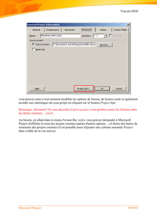 Vincent ISOZ
Microsoft Project 390/935
vous pouvez ainsi à tout moment modifier les options de liaison, de lecture seule et également
accèder aux statistiques du sous-projet en cliquant sur le bouton Project Info.
Remarque: Attention!! Si vous décochez Link to project vous perdrez toutes les liaisons entre
les tâches externes… (sic!).
Au besoin, en allant dans le menu Format/Bar styles vous pouvez demander à Microsoft
Project d'afficher le nom des projets externes (parmi d'autres options…) à droite des barres de
sommaire des projets externes (il est possible aussi d'ajouter une colonne nommée Project
dans a table de la vue active):
 