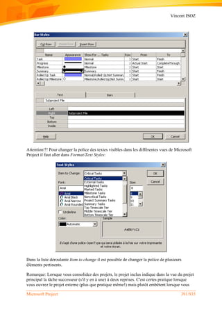 Vincent ISOZ
Microsoft Project 391/935
Attention!!! Pour changer la police des textes visibles dans les différentes vues de Microsoft
Project il faut aller dans Format/Text Styles:
Dans la liste déroulante Item to change il est possible de changer la police de plusieurs
éléments pertinents.
Remarque: Lorsque vous consolidez des projets, le projet inclus indique dans la vue du projet
principal la tâche successeur (s'il y en à une) à deux reprises. C'est certes pratique lorsque
vous ouvrez le projet externe (plus que pratique même!) mais plutôt embêtent lorsque vous
 