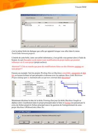 Vincent ISOZ
Microsoft Project 393/935
c'est la même boîte de dialogue que celle qui apparaît lorsque vous allez dans le menu
Tools/Links between projects.
L'intérêt de cette boîte, outre son utilité informative, c'est qu'elle vous permet alors à l'aide du
bouton Accept d'accepter ou de rejeter toute modification du projet maître qui pourrait
influencer sur le sous-projet (projet esclave).
Attention!!! Cela ne marche que pour des modifications faites sur des éléments externes au
sous-projet!!!
Faisons un exemple: Soit les projets Working Sites et Machines consolidés, enregistrés et déjà
liés en lecture/écriture tel que présentés ci-dessous avec les options Show Links Beetween
Project dialog open et Automatically accept new external data décochées!
Maintenant décalons la date de la tâche Painting d'un jour (la tâche Machines bought se
déplace alors visuellement dans le projet principal) dans le futur et Fermez (en passant par la
croix du fichier projet) le fichier principal mais à la question de l'enregistrement du sous-
projet Machines (WithoutLinks) dites No:
 