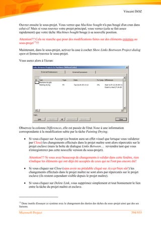 Vincent ISOZ
Microsoft Project 394/935
Ouvrez ensuite le sous-projet. Vous verrez que Machine bought n'a pas bougé d'un cran dans
celui-ci! Mais si vous rouvrez votre projet principal, vous verrez (cela se fait assez
rapidement) que votre tâche Machines bought bouge à sa nouvelle position.
Attention!!! Cela ne marche que pour des modifications faites sur des éléments externes au
sous-projet13
!!!
Maintenant, dans le sous-projet, activez la case à cocher Show Links Beetween Project dialog
open et fermez/rouvrez le sous-projet.
Vous aurez alors à l'écran:
Observez la colonne Differences, elle est passée de l'état None à une information
correspondante à la modification subie par la tâche Painting Drying.
 Si vous cliquez sur Accept (ce bouton aura un effet visuel que lorsque vous validerez
par Close) les changements effectués dans le projet maître sont alors répercutés sur le
projet esclave (mais la boîte de dialogue Links Between… reviendra tant que vous
n'enregistrerez pas cette nouvelle version du sous-projet).
Attention!!! Si vous avez beaucoup de changements à valider dans cette fenêtre, rien
n'indique les éléments qui ont déjà été acceptés de ceux qui ne l'ont pas encore été!
 Si vous cliquez sur Close (sans avoir au préalable cliqué sur Accept bien sûr!) les
changements effectués dans le projet maître ne sont alors par répercutés sur le projet
esclave (ils restent cependant visible depuis le projet maître).
 Si vous cliquez sur Delete Link, vous supprimez simplement et tout bonnement le lien
entre la tâche du projet maître et esclave.
13
Donc inutile d'essayer ce système avec le changement des durées des tâches du sous–projet ainsi que des ses
liaisons.
 