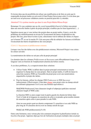 Vincent ISOZ
Microsoft Project 395/935
Il n'existe donc pas de possibilités de refuser une modification et de faire en sorte que le
responsable du projet maître en soit averti (il faut Project Server pour cela). Ce n'est donc pas
un outil avec un processus validation comme on pourrait peut-être s'y attendre.
Attention!!! Ce système marche que dans le sens Projet-MaîtreSous-Projet
Remarque: Si vous souhaitez par un clic, avoir la possibilité d'ouvrir le fichier sous-projet
dans une nouvelle fenêtre à partir du projet principal, n'oubliez pas les liens hypertextes (…)
Signalons encore que si vous incluez des projets dans un projet maître, il peut y avoir des
problèmes de rafraîchissement au niveau de l'avancement des barres récapitulatives des
projets. Dès lors, pour forcer la mise à jour, sélectionnez tout le tableau des tâches et cliquez
sur le bouton ou sur la touche F9. Cela aura pour effet de rafrâchir les liaisons et d'afficher
l'avancement des barres récapitulatives des sous-projets.
12.6.6.1.1 Successeurs et prédécesseurs externes
Lorsque vous liez des tâches avec des prédécesseurs externes, Microsoft Project vous créera
les ennuis suivants:
La numérotation des tâches ne suit pas celle du projet principal
Les données dans les colonnes Prédécesseurs et Sucesseurs sont effroyablement longs et leur
longueur varie en fonction de l'emplacement (chemin) du fichier externe.
A ces deux problèmes, il y a respectivement deux solutions:
 Utiliser l'index WBS, le définir dans le projet principal correctement et ensuite
organiser le champ dans les sous-projets. Dans le projet maître, il suffit de lancer le
calcul des numéros WBS sur l'ensemble du projet pour avoir une numérotation
séquentielle et propre des tâches.
 Pour les liaisons, utiliser les champs WBS Predecessor et WBS Successor
indirectement. Effectivement, il faut dans chaque sous projet créer un champ calculé
(en utilisant typiquement Text1) avec une formule équivalente à:
Mid([WBS Predecessor]; here characters length of subproject path;here maximal
character length of WBS code)
La fonction MID va ainsi couper toute la partie gauche du chemin du fichier dans
Text1 à l'aide de la longueur en caractères de celui-ci et prendre qu'un nombre donnée
de caractères après celui-ci pour prendre le code WBS.
Ainsi un sous projet ayant un chemin comprenant 51 caractères et un code WBS au
plus long de 10 caractères devra avoir un champ calculé du type:
Mid([Code WBS prédécesseurs];51;10)
Outre cette limitation, nous verrons plus loin comment enregistrer la planification initiale ou
baseline d'un projet. Apprenez déjà que lors de l'utilisation de projets multiples dans un projet
 