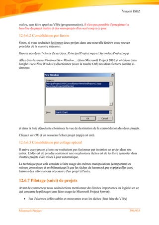 Vincent ISOZ
Microsoft Project 396/935
maître, sans faire appel au VBA (programmation), il n'est pas possible d'enregistrer la
baseline du projet maître et des sous-projets d'un seul coup à ce jour.
12.6.6.2 Consolidation par fusion
Sinon, si vous souhaitez fusionner deux projets dans une nouvelle fenêtre vous pouvez
procéder de la manière suivante:
Ouvrez nos deux fichiers d'exercices: PrincipalProject.mpp et SecondaryProject.mpp
Allez dans le menu Windows/New Window… (dans Microsoft Project 2010 et ultérieur dans
l'onglet View/New Window) sélectionnez (avec la touche Ctrl) nos deux fichiers comme ci-
dessous:
et dans la liste déroulante choisissez la vue de destination de la consolidation des deux projets.
Cliquez sur OK et un nouveau fichier projet (mpp) est créé.
12.6.6.3 Consolidation par collage spécial
Il arrive que certains clients ne souhaitent pas fusionner par insertion un projet dans son
entier. L'idée est de prendre seulement une ou plusieurs tâches est de les faire remonter dans
d'autres projets avec mises à jour automatique.
La technique pour cela consiste à faire usage des mêmes manipulations (comportant les
mêmes contraintes et problématiques!) que les tâches de hammock par copier/coller avec
liaisons des informations nécessaire d'un projet à l'autre.
12.6.7 Pilotage (suivi) de projets
Avant de commencer nous souhaiterions mentionner des limites importantes du logiciel en ce
qui concerne le pilotage (sans faire usage de Microsoft Project Server):
 Pas d'alarmes définissables et mouvantes avec les tâches (faut faire du VBA)
 