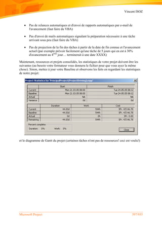Vincent ISOZ
Microsoft Project 397/935
 Pas de relances automatiques et d'envoi de rapports automatiques par e-mail de
l'avancement (faut faire du VBA)
 Pas d'envoi de mails automatiques signalant la préparation nécessaire à une tâche
arrivant sous peu (faut faire du VBA)
 Pas de projection de la fin des tâches à partir de la date de fin connue et l'avancement
actuel (par exemple prévoir facilement qu'une tâche de 5 jours qui en est à 30%
d'avancement au 4ème
jour… terminerait à une date XXXX)
Maintenant, ressources et projets consolidés, les statistiques de votre projet doivent être les
suivantes (au besoin votre formateur vous donnera le fichier pour que vous ayez la même
chose). Sinon, mettez à jour votre Baseline et observons les faits en regardant les statistiques
de notre projet:
et le diagramme de Gantt du projet (certaines tâches n'ont pas de ressources! ceci est voulu!)
 